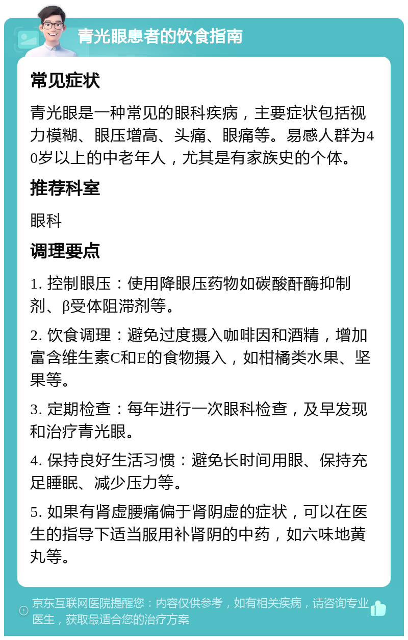 青光眼患者的饮食指南 常见症状 青光眼是一种常见的眼科疾病，主要症状包括视力模糊、眼压增高、头痛、眼痛等。易感人群为40岁以上的中老年人，尤其是有家族史的个体。 推荐科室 眼科 调理要点 1. 控制眼压：使用降眼压药物如碳酸酐酶抑制剂、β受体阻滞剂等。 2. 饮食调理：避免过度摄入咖啡因和酒精，增加富含维生素C和E的食物摄入，如柑橘类水果、坚果等。 3. 定期检查：每年进行一次眼科检查，及早发现和治疗青光眼。 4. 保持良好生活习惯：避免长时间用眼、保持充足睡眠、减少压力等。 5. 如果有肾虚腰痛偏于肾阴虚的症状，可以在医生的指导下适当服用补肾阴的中药，如六味地黄丸等。