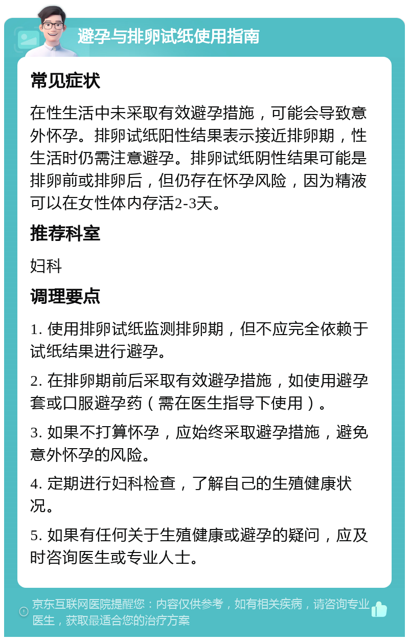 避孕与排卵试纸使用指南 常见症状 在性生活中未采取有效避孕措施，可能会导致意外怀孕。排卵试纸阳性结果表示接近排卵期，性生活时仍需注意避孕。排卵试纸阴性结果可能是排卵前或排卵后，但仍存在怀孕风险，因为精液可以在女性体内存活2-3天。 推荐科室 妇科 调理要点 1. 使用排卵试纸监测排卵期，但不应完全依赖于试纸结果进行避孕。 2. 在排卵期前后采取有效避孕措施，如使用避孕套或口服避孕药（需在医生指导下使用）。 3. 如果不打算怀孕，应始终采取避孕措施，避免意外怀孕的风险。 4. 定期进行妇科检查，了解自己的生殖健康状况。 5. 如果有任何关于生殖健康或避孕的疑问，应及时咨询医生或专业人士。