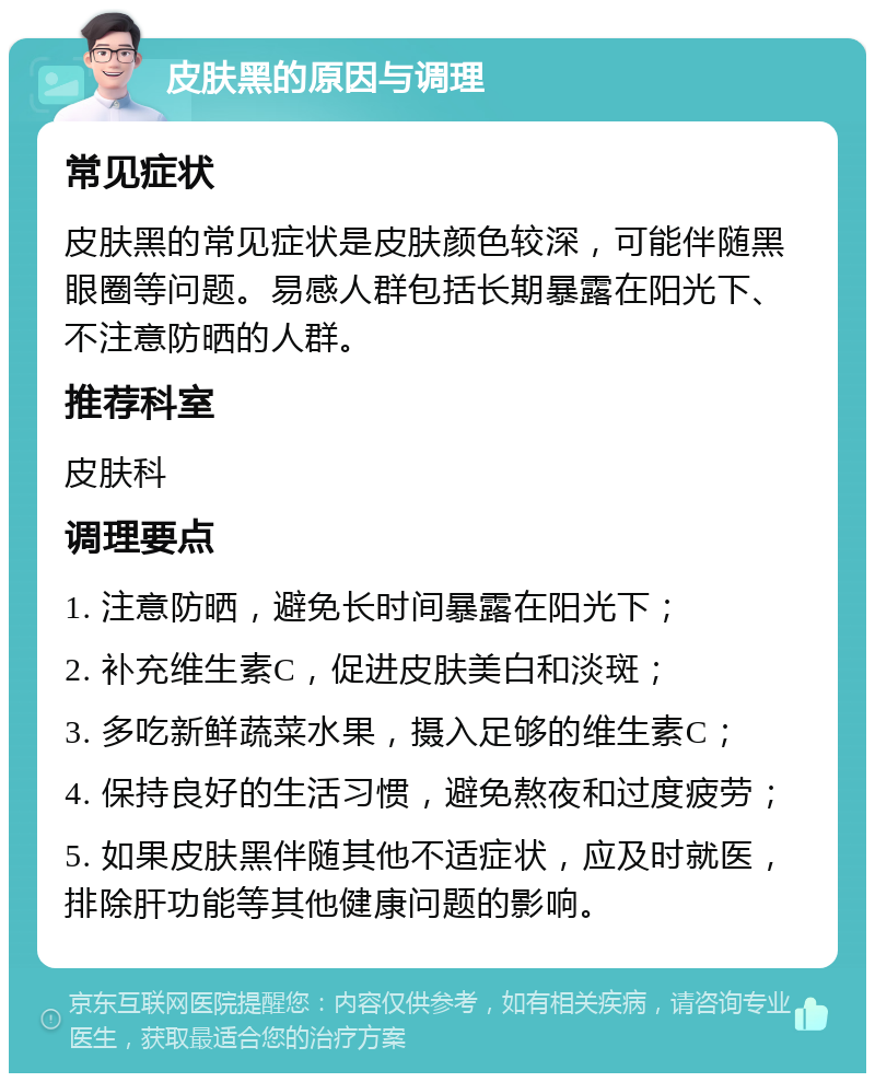 皮肤黑的原因与调理 常见症状 皮肤黑的常见症状是皮肤颜色较深，可能伴随黑眼圈等问题。易感人群包括长期暴露在阳光下、不注意防晒的人群。 推荐科室 皮肤科 调理要点 1. 注意防晒，避免长时间暴露在阳光下； 2. 补充维生素C，促进皮肤美白和淡斑； 3. 多吃新鲜蔬菜水果，摄入足够的维生素C； 4. 保持良好的生活习惯，避免熬夜和过度疲劳； 5. 如果皮肤黑伴随其他不适症状，应及时就医，排除肝功能等其他健康问题的影响。