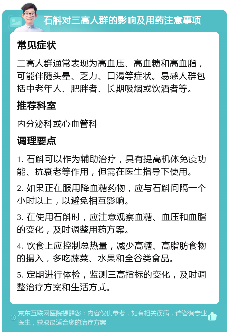 石斛对三高人群的影响及用药注意事项 常见症状 三高人群通常表现为高血压、高血糖和高血脂，可能伴随头晕、乏力、口渴等症状。易感人群包括中老年人、肥胖者、长期吸烟或饮酒者等。 推荐科室 内分泌科或心血管科 调理要点 1. 石斛可以作为辅助治疗，具有提高机体免疫功能、抗衰老等作用，但需在医生指导下使用。 2. 如果正在服用降血糖药物，应与石斛间隔一个小时以上，以避免相互影响。 3. 在使用石斛时，应注意观察血糖、血压和血脂的变化，及时调整用药方案。 4. 饮食上应控制总热量，减少高糖、高脂肪食物的摄入，多吃蔬菜、水果和全谷类食品。 5. 定期进行体检，监测三高指标的变化，及时调整治疗方案和生活方式。