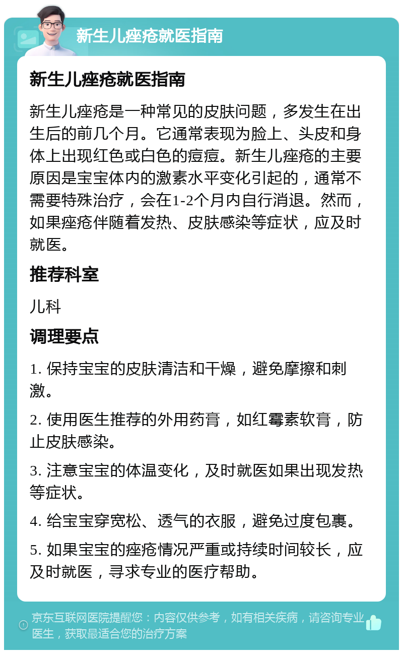 新生儿痤疮就医指南 新生儿痤疮就医指南 新生儿痤疮是一种常见的皮肤问题，多发生在出生后的前几个月。它通常表现为脸上、头皮和身体上出现红色或白色的痘痘。新生儿痤疮的主要原因是宝宝体内的激素水平变化引起的，通常不需要特殊治疗，会在1-2个月内自行消退。然而，如果痤疮伴随着发热、皮肤感染等症状，应及时就医。 推荐科室 儿科 调理要点 1. 保持宝宝的皮肤清洁和干燥，避免摩擦和刺激。 2. 使用医生推荐的外用药膏，如红霉素软膏，防止皮肤感染。 3. 注意宝宝的体温变化，及时就医如果出现发热等症状。 4. 给宝宝穿宽松、透气的衣服，避免过度包裹。 5. 如果宝宝的痤疮情况严重或持续时间较长，应及时就医，寻求专业的医疗帮助。