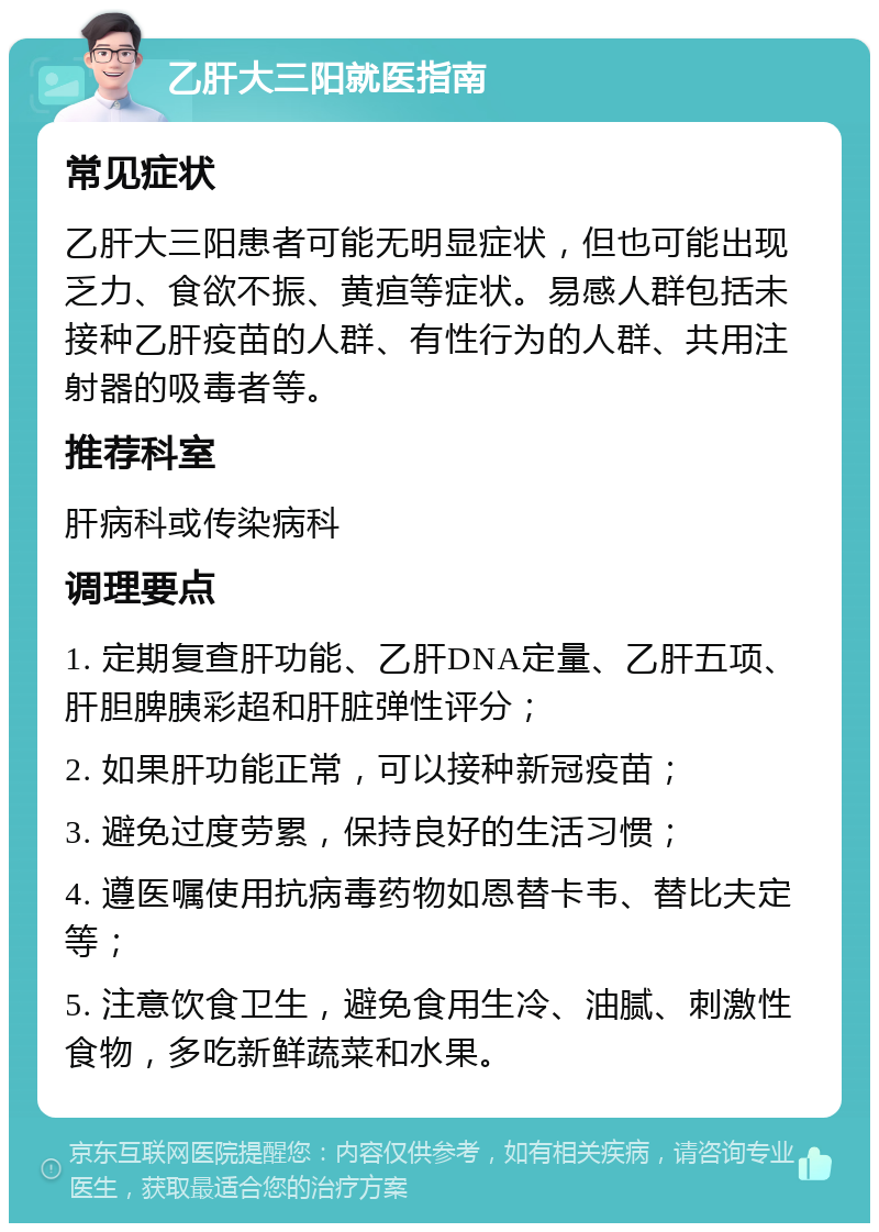 乙肝大三阳就医指南 常见症状 乙肝大三阳患者可能无明显症状，但也可能出现乏力、食欲不振、黄疸等症状。易感人群包括未接种乙肝疫苗的人群、有性行为的人群、共用注射器的吸毒者等。 推荐科室 肝病科或传染病科 调理要点 1. 定期复查肝功能、乙肝DNA定量、乙肝五项、肝胆脾胰彩超和肝脏弹性评分； 2. 如果肝功能正常，可以接种新冠疫苗； 3. 避免过度劳累，保持良好的生活习惯； 4. 遵医嘱使用抗病毒药物如恩替卡韦、替比夫定等； 5. 注意饮食卫生，避免食用生冷、油腻、刺激性食物，多吃新鲜蔬菜和水果。