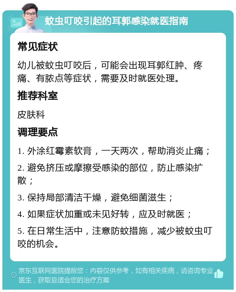 蚊虫叮咬引起的耳郭感染就医指南 常见症状 幼儿被蚊虫叮咬后，可能会出现耳郭红肿、疼痛、有脓点等症状，需要及时就医处理。 推荐科室 皮肤科 调理要点 1. 外涂红霉素软膏，一天两次，帮助消炎止痛； 2. 避免挤压或摩擦受感染的部位，防止感染扩散； 3. 保持局部清洁干燥，避免细菌滋生； 4. 如果症状加重或未见好转，应及时就医； 5. 在日常生活中，注意防蚊措施，减少被蚊虫叮咬的机会。