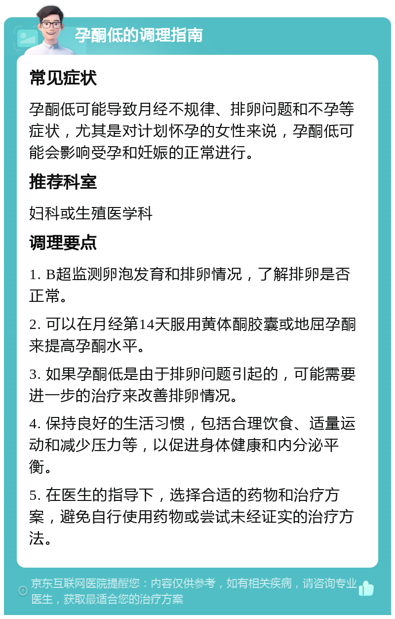 孕酮低的调理指南 常见症状 孕酮低可能导致月经不规律、排卵问题和不孕等症状，尤其是对计划怀孕的女性来说，孕酮低可能会影响受孕和妊娠的正常进行。 推荐科室 妇科或生殖医学科 调理要点 1. B超监测卵泡发育和排卵情况，了解排卵是否正常。 2. 可以在月经第14天服用黄体酮胶囊或地屈孕酮来提高孕酮水平。 3. 如果孕酮低是由于排卵问题引起的，可能需要进一步的治疗来改善排卵情况。 4. 保持良好的生活习惯，包括合理饮食、适量运动和减少压力等，以促进身体健康和内分泌平衡。 5. 在医生的指导下，选择合适的药物和治疗方案，避免自行使用药物或尝试未经证实的治疗方法。