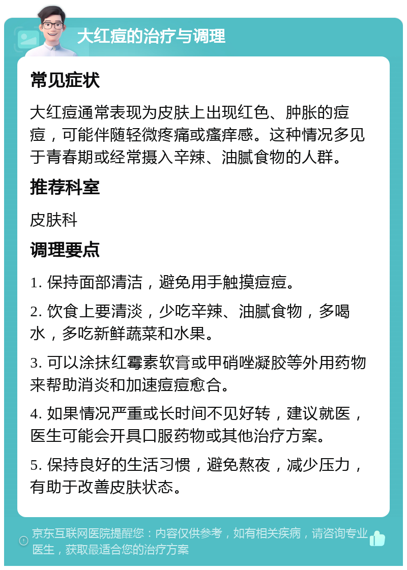 大红痘的治疗与调理 常见症状 大红痘通常表现为皮肤上出现红色、肿胀的痘痘，可能伴随轻微疼痛或瘙痒感。这种情况多见于青春期或经常摄入辛辣、油腻食物的人群。 推荐科室 皮肤科 调理要点 1. 保持面部清洁，避免用手触摸痘痘。 2. 饮食上要清淡，少吃辛辣、油腻食物，多喝水，多吃新鲜蔬菜和水果。 3. 可以涂抹红霉素软膏或甲硝唑凝胶等外用药物来帮助消炎和加速痘痘愈合。 4. 如果情况严重或长时间不见好转，建议就医，医生可能会开具口服药物或其他治疗方案。 5. 保持良好的生活习惯，避免熬夜，减少压力，有助于改善皮肤状态。