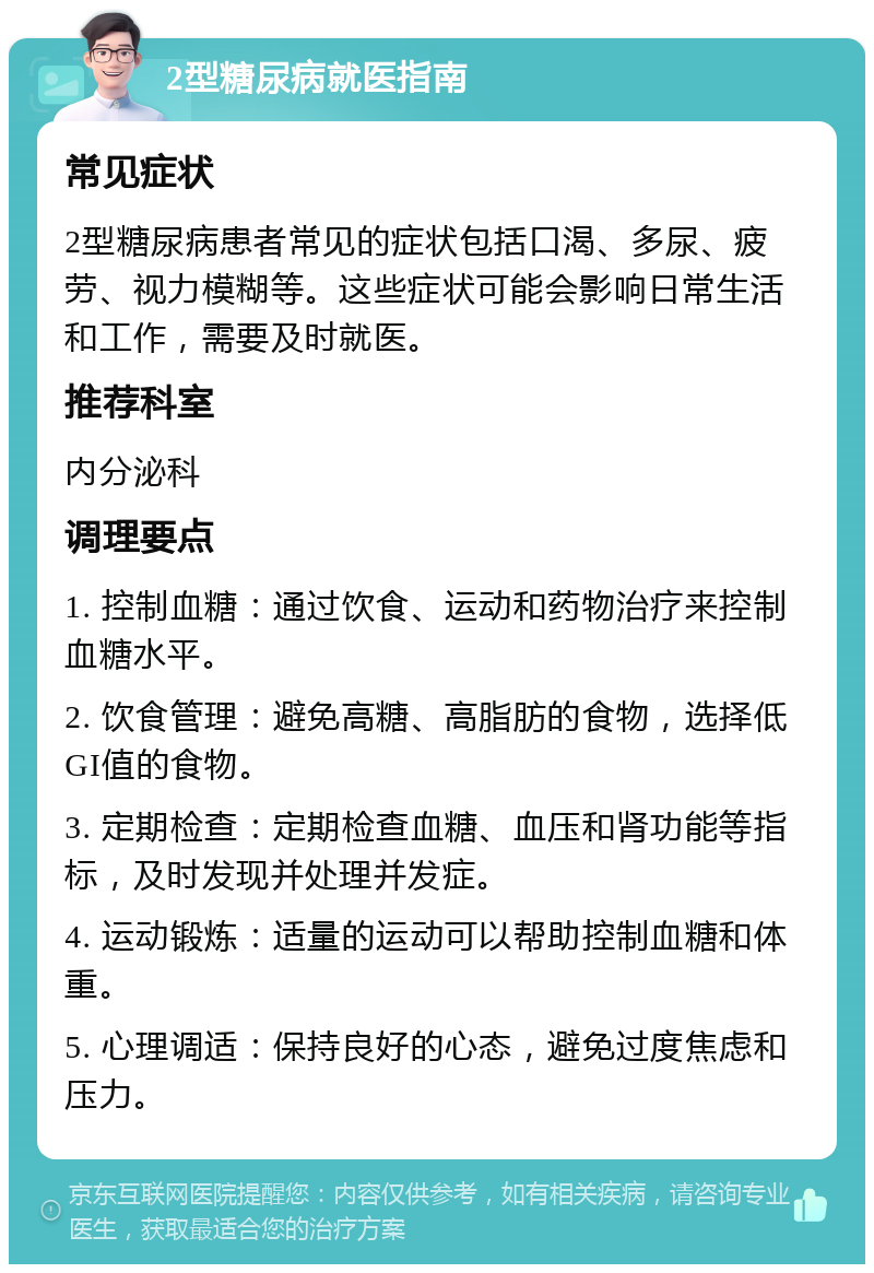 2型糖尿病就医指南 常见症状 2型糖尿病患者常见的症状包括口渴、多尿、疲劳、视力模糊等。这些症状可能会影响日常生活和工作，需要及时就医。 推荐科室 内分泌科 调理要点 1. 控制血糖：通过饮食、运动和药物治疗来控制血糖水平。 2. 饮食管理：避免高糖、高脂肪的食物，选择低GI值的食物。 3. 定期检查：定期检查血糖、血压和肾功能等指标，及时发现并处理并发症。 4. 运动锻炼：适量的运动可以帮助控制血糖和体重。 5. 心理调适：保持良好的心态，避免过度焦虑和压力。