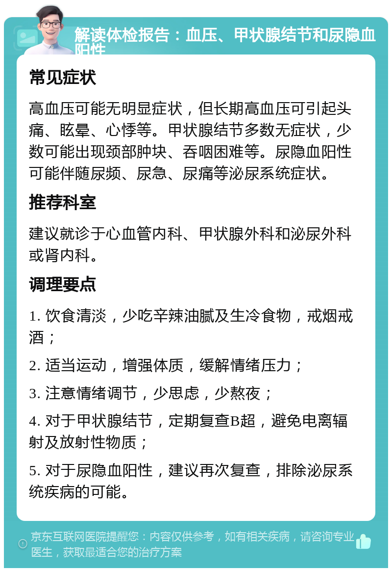 解读体检报告：血压、甲状腺结节和尿隐血阳性 常见症状 高血压可能无明显症状，但长期高血压可引起头痛、眩晕、心悸等。甲状腺结节多数无症状，少数可能出现颈部肿块、吞咽困难等。尿隐血阳性可能伴随尿频、尿急、尿痛等泌尿系统症状。 推荐科室 建议就诊于心血管内科、甲状腺外科和泌尿外科或肾内科。 调理要点 1. 饮食清淡，少吃辛辣油腻及生冷食物，戒烟戒酒； 2. 适当运动，增强体质，缓解情绪压力； 3. 注意情绪调节，少思虑，少熬夜； 4. 对于甲状腺结节，定期复查B超，避免电离辐射及放射性物质； 5. 对于尿隐血阳性，建议再次复查，排除泌尿系统疾病的可能。