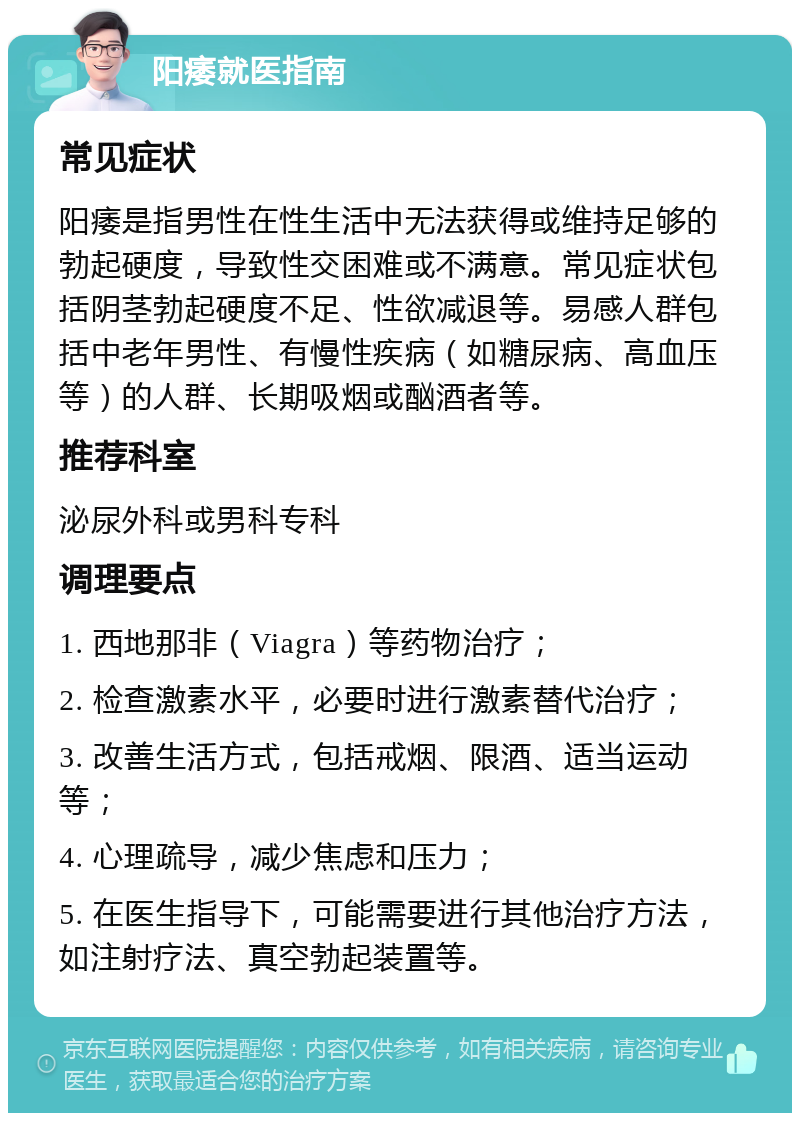 阳痿就医指南 常见症状 阳痿是指男性在性生活中无法获得或维持足够的勃起硬度，导致性交困难或不满意。常见症状包括阴茎勃起硬度不足、性欲减退等。易感人群包括中老年男性、有慢性疾病（如糖尿病、高血压等）的人群、长期吸烟或酗酒者等。 推荐科室 泌尿外科或男科专科 调理要点 1. 西地那非（Viagra）等药物治疗； 2. 检查激素水平，必要时进行激素替代治疗； 3. 改善生活方式，包括戒烟、限酒、适当运动等； 4. 心理疏导，减少焦虑和压力； 5. 在医生指导下，可能需要进行其他治疗方法，如注射疗法、真空勃起装置等。