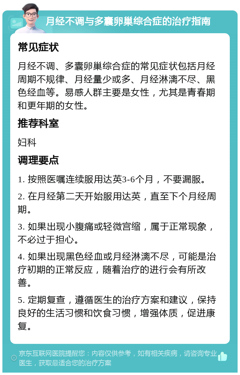 月经不调与多囊卵巢综合症的治疗指南 常见症状 月经不调、多囊卵巢综合症的常见症状包括月经周期不规律、月经量少或多、月经淋漓不尽、黑色经血等。易感人群主要是女性，尤其是青春期和更年期的女性。 推荐科室 妇科 调理要点 1. 按照医嘱连续服用达英3-6个月，不要漏服。 2. 在月经第二天开始服用达英，直至下个月经周期。 3. 如果出现小腹痛或轻微宫缩，属于正常现象，不必过于担心。 4. 如果出现黑色经血或月经淋漓不尽，可能是治疗初期的正常反应，随着治疗的进行会有所改善。 5. 定期复查，遵循医生的治疗方案和建议，保持良好的生活习惯和饮食习惯，增强体质，促进康复。