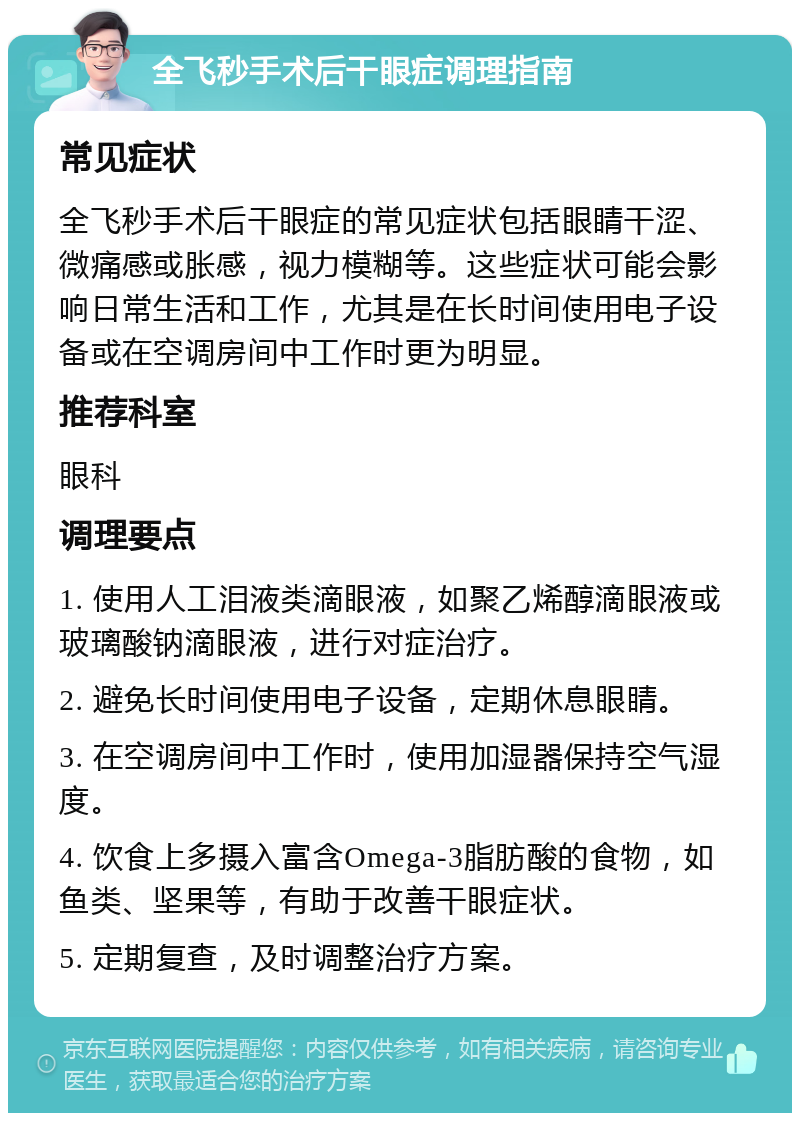 全飞秒手术后干眼症调理指南 常见症状 全飞秒手术后干眼症的常见症状包括眼睛干涩、微痛感或胀感，视力模糊等。这些症状可能会影响日常生活和工作，尤其是在长时间使用电子设备或在空调房间中工作时更为明显。 推荐科室 眼科 调理要点 1. 使用人工泪液类滴眼液，如聚乙烯醇滴眼液或玻璃酸钠滴眼液，进行对症治疗。 2. 避免长时间使用电子设备，定期休息眼睛。 3. 在空调房间中工作时，使用加湿器保持空气湿度。 4. 饮食上多摄入富含Omega-3脂肪酸的食物，如鱼类、坚果等，有助于改善干眼症状。 5. 定期复查，及时调整治疗方案。