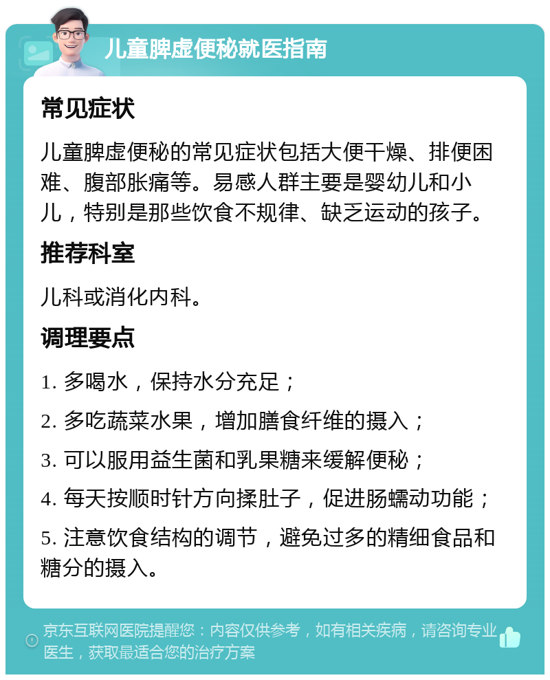 儿童脾虚便秘就医指南 常见症状 儿童脾虚便秘的常见症状包括大便干燥、排便困难、腹部胀痛等。易感人群主要是婴幼儿和小儿，特别是那些饮食不规律、缺乏运动的孩子。 推荐科室 儿科或消化内科。 调理要点 1. 多喝水，保持水分充足； 2. 多吃蔬菜水果，增加膳食纤维的摄入； 3. 可以服用益生菌和乳果糖来缓解便秘； 4. 每天按顺时针方向揉肚子，促进肠蠕动功能； 5. 注意饮食结构的调节，避免过多的精细食品和糖分的摄入。