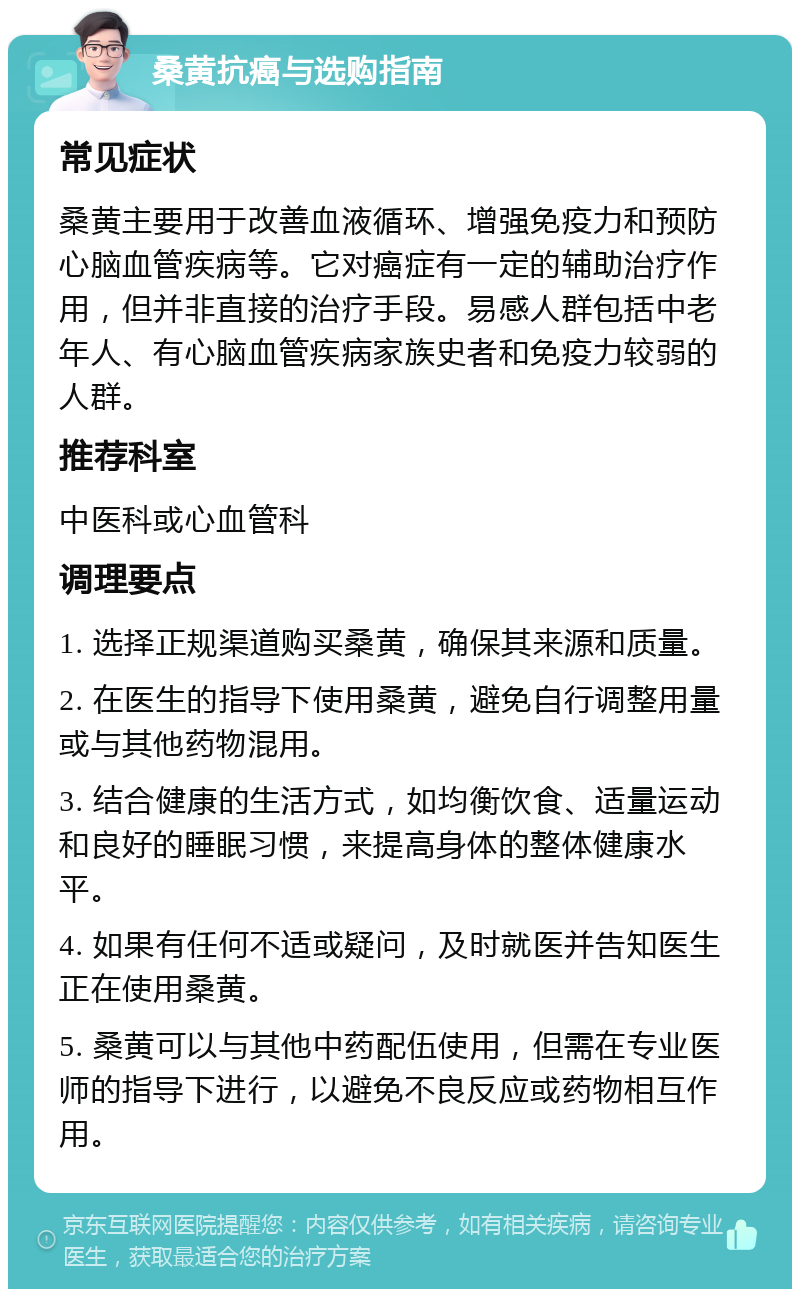 桑黄抗癌与选购指南 常见症状 桑黄主要用于改善血液循环、增强免疫力和预防心脑血管疾病等。它对癌症有一定的辅助治疗作用，但并非直接的治疗手段。易感人群包括中老年人、有心脑血管疾病家族史者和免疫力较弱的人群。 推荐科室 中医科或心血管科 调理要点 1. 选择正规渠道购买桑黄，确保其来源和质量。 2. 在医生的指导下使用桑黄，避免自行调整用量或与其他药物混用。 3. 结合健康的生活方式，如均衡饮食、适量运动和良好的睡眠习惯，来提高身体的整体健康水平。 4. 如果有任何不适或疑问，及时就医并告知医生正在使用桑黄。 5. 桑黄可以与其他中药配伍使用，但需在专业医师的指导下进行，以避免不良反应或药物相互作用。