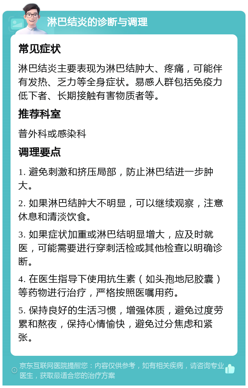 淋巴结炎的诊断与调理 常见症状 淋巴结炎主要表现为淋巴结肿大、疼痛，可能伴有发热、乏力等全身症状。易感人群包括免疫力低下者、长期接触有害物质者等。 推荐科室 普外科或感染科 调理要点 1. 避免刺激和挤压局部，防止淋巴结进一步肿大。 2. 如果淋巴结肿大不明显，可以继续观察，注意休息和清淡饮食。 3. 如果症状加重或淋巴结明显增大，应及时就医，可能需要进行穿刺活检或其他检查以明确诊断。 4. 在医生指导下使用抗生素（如头孢地尼胶囊）等药物进行治疗，严格按照医嘱用药。 5. 保持良好的生活习惯，增强体质，避免过度劳累和熬夜，保持心情愉快，避免过分焦虑和紧张。