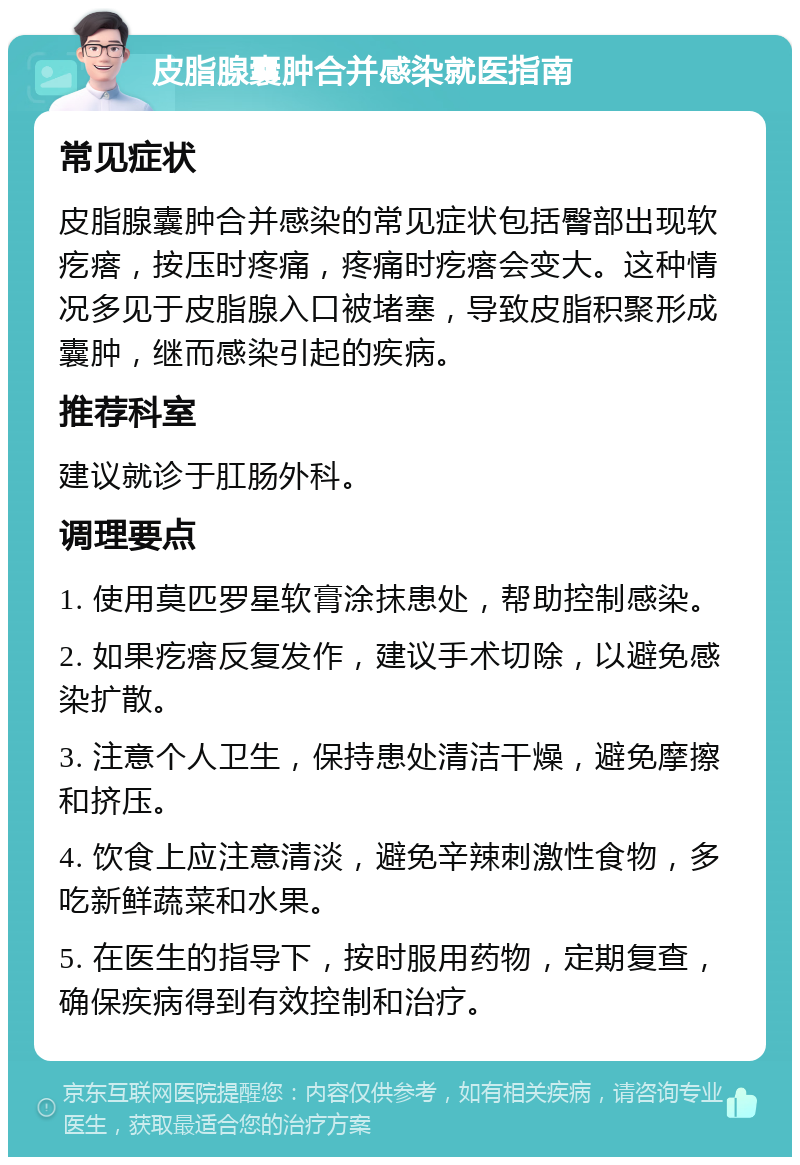 皮脂腺囊肿合并感染就医指南 常见症状 皮脂腺囊肿合并感染的常见症状包括臀部出现软疙瘩，按压时疼痛，疼痛时疙瘩会变大。这种情况多见于皮脂腺入口被堵塞，导致皮脂积聚形成囊肿，继而感染引起的疾病。 推荐科室 建议就诊于肛肠外科。 调理要点 1. 使用莫匹罗星软膏涂抹患处，帮助控制感染。 2. 如果疙瘩反复发作，建议手术切除，以避免感染扩散。 3. 注意个人卫生，保持患处清洁干燥，避免摩擦和挤压。 4. 饮食上应注意清淡，避免辛辣刺激性食物，多吃新鲜蔬菜和水果。 5. 在医生的指导下，按时服用药物，定期复查，确保疾病得到有效控制和治疗。