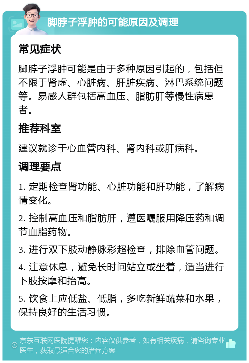 脚脖子浮肿的可能原因及调理 常见症状 脚脖子浮肿可能是由于多种原因引起的，包括但不限于肾虚、心脏病、肝脏疾病、淋巴系统问题等。易感人群包括高血压、脂肪肝等慢性病患者。 推荐科室 建议就诊于心血管内科、肾内科或肝病科。 调理要点 1. 定期检查肾功能、心脏功能和肝功能，了解病情变化。 2. 控制高血压和脂肪肝，遵医嘱服用降压药和调节血脂药物。 3. 进行双下肢动静脉彩超检查，排除血管问题。 4. 注意休息，避免长时间站立或坐着，适当进行下肢按摩和抬高。 5. 饮食上应低盐、低脂，多吃新鲜蔬菜和水果，保持良好的生活习惯。