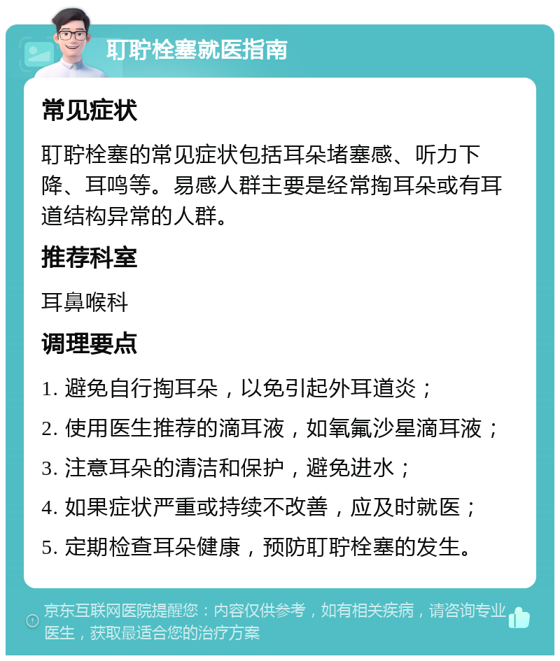 耵聍栓塞就医指南 常见症状 耵聍栓塞的常见症状包括耳朵堵塞感、听力下降、耳鸣等。易感人群主要是经常掏耳朵或有耳道结构异常的人群。 推荐科室 耳鼻喉科 调理要点 1. 避免自行掏耳朵，以免引起外耳道炎； 2. 使用医生推荐的滴耳液，如氧氟沙星滴耳液； 3. 注意耳朵的清洁和保护，避免进水； 4. 如果症状严重或持续不改善，应及时就医； 5. 定期检查耳朵健康，预防耵聍栓塞的发生。