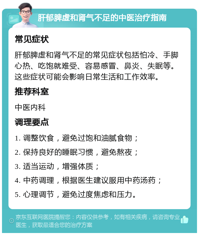 肝郁脾虚和肾气不足的中医治疗指南 常见症状 肝郁脾虚和肾气不足的常见症状包括怕冷、手脚心热、吃饱就难受、容易感冒、鼻炎、失眠等。这些症状可能会影响日常生活和工作效率。 推荐科室 中医内科 调理要点 1. 调整饮食，避免过饱和油腻食物； 2. 保持良好的睡眠习惯，避免熬夜； 3. 适当运动，增强体质； 4. 中药调理，根据医生建议服用中药汤药； 5. 心理调节，避免过度焦虑和压力。