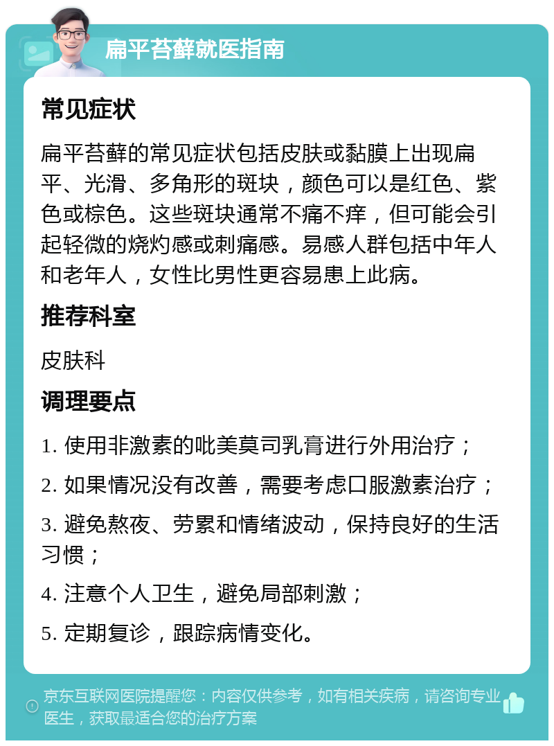 扁平苔藓就医指南 常见症状 扁平苔藓的常见症状包括皮肤或黏膜上出现扁平、光滑、多角形的斑块，颜色可以是红色、紫色或棕色。这些斑块通常不痛不痒，但可能会引起轻微的烧灼感或刺痛感。易感人群包括中年人和老年人，女性比男性更容易患上此病。 推荐科室 皮肤科 调理要点 1. 使用非激素的吡美莫司乳膏进行外用治疗； 2. 如果情况没有改善，需要考虑口服激素治疗； 3. 避免熬夜、劳累和情绪波动，保持良好的生活习惯； 4. 注意个人卫生，避免局部刺激； 5. 定期复诊，跟踪病情变化。