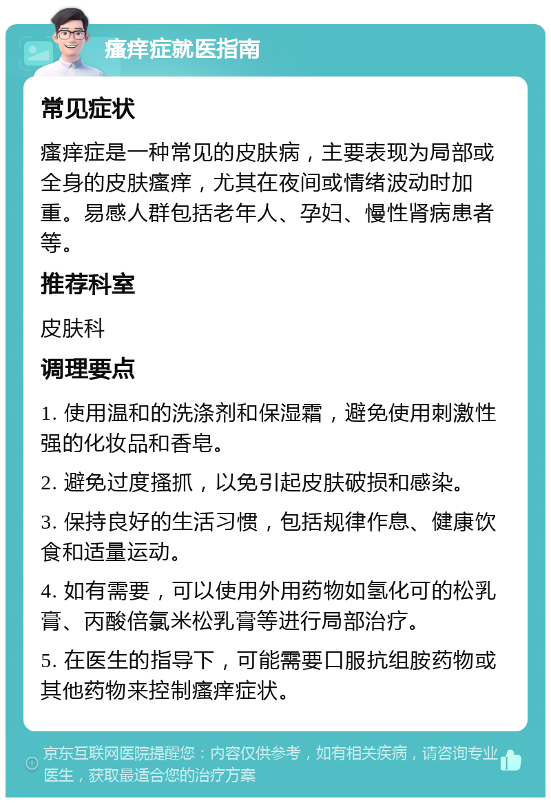 瘙痒症就医指南 常见症状 瘙痒症是一种常见的皮肤病，主要表现为局部或全身的皮肤瘙痒，尤其在夜间或情绪波动时加重。易感人群包括老年人、孕妇、慢性肾病患者等。 推荐科室 皮肤科 调理要点 1. 使用温和的洗涤剂和保湿霜，避免使用刺激性强的化妆品和香皂。 2. 避免过度搔抓，以免引起皮肤破损和感染。 3. 保持良好的生活习惯，包括规律作息、健康饮食和适量运动。 4. 如有需要，可以使用外用药物如氢化可的松乳膏、丙酸倍氯米松乳膏等进行局部治疗。 5. 在医生的指导下，可能需要口服抗组胺药物或其他药物来控制瘙痒症状。