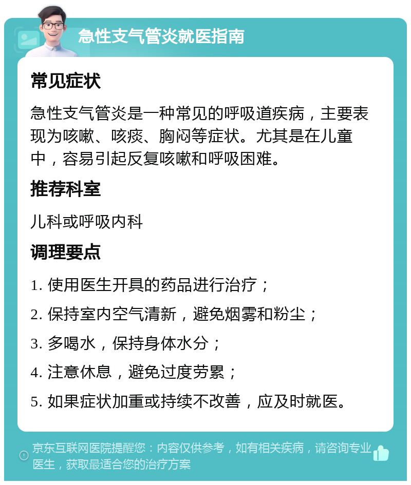 急性支气管炎就医指南 常见症状 急性支气管炎是一种常见的呼吸道疾病，主要表现为咳嗽、咳痰、胸闷等症状。尤其是在儿童中，容易引起反复咳嗽和呼吸困难。 推荐科室 儿科或呼吸内科 调理要点 1. 使用医生开具的药品进行治疗； 2. 保持室内空气清新，避免烟雾和粉尘； 3. 多喝水，保持身体水分； 4. 注意休息，避免过度劳累； 5. 如果症状加重或持续不改善，应及时就医。