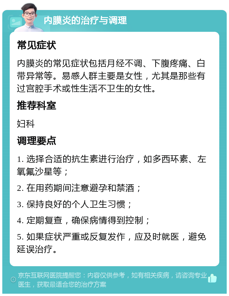 内膜炎的治疗与调理 常见症状 内膜炎的常见症状包括月经不调、下腹疼痛、白带异常等。易感人群主要是女性，尤其是那些有过宫腔手术或性生活不卫生的女性。 推荐科室 妇科 调理要点 1. 选择合适的抗生素进行治疗，如多西环素、左氧氟沙星等； 2. 在用药期间注意避孕和禁酒； 3. 保持良好的个人卫生习惯； 4. 定期复查，确保病情得到控制； 5. 如果症状严重或反复发作，应及时就医，避免延误治疗。