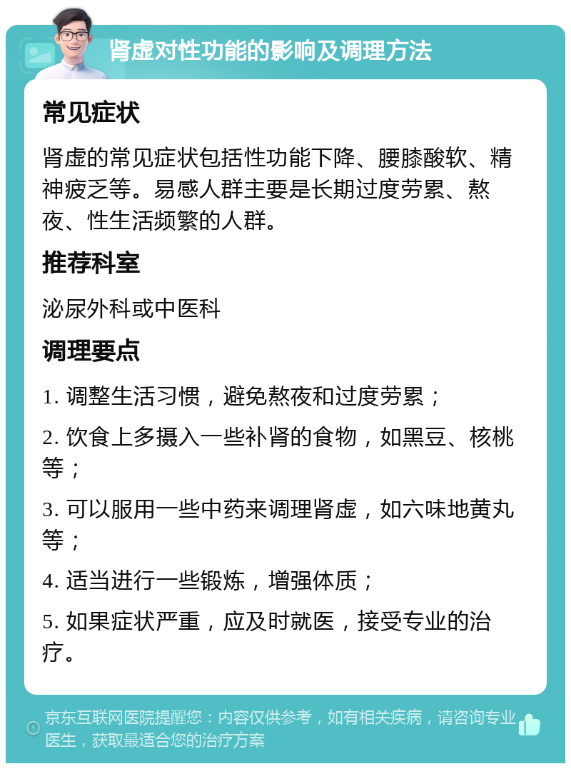 肾虚对性功能的影响及调理方法 常见症状 肾虚的常见症状包括性功能下降、腰膝酸软、精神疲乏等。易感人群主要是长期过度劳累、熬夜、性生活频繁的人群。 推荐科室 泌尿外科或中医科 调理要点 1. 调整生活习惯，避免熬夜和过度劳累； 2. 饮食上多摄入一些补肾的食物，如黑豆、核桃等； 3. 可以服用一些中药来调理肾虚，如六味地黄丸等； 4. 适当进行一些锻炼，增强体质； 5. 如果症状严重，应及时就医，接受专业的治疗。