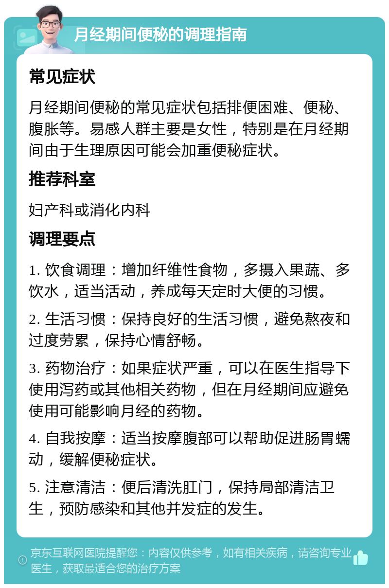 月经期间便秘的调理指南 常见症状 月经期间便秘的常见症状包括排便困难、便秘、腹胀等。易感人群主要是女性，特别是在月经期间由于生理原因可能会加重便秘症状。 推荐科室 妇产科或消化内科 调理要点 1. 饮食调理：增加纤维性食物，多摄入果蔬、多饮水，适当活动，养成每天定时大便的习惯。 2. 生活习惯：保持良好的生活习惯，避免熬夜和过度劳累，保持心情舒畅。 3. 药物治疗：如果症状严重，可以在医生指导下使用泻药或其他相关药物，但在月经期间应避免使用可能影响月经的药物。 4. 自我按摩：适当按摩腹部可以帮助促进肠胃蠕动，缓解便秘症状。 5. 注意清洁：便后清洗肛门，保持局部清洁卫生，预防感染和其他并发症的发生。