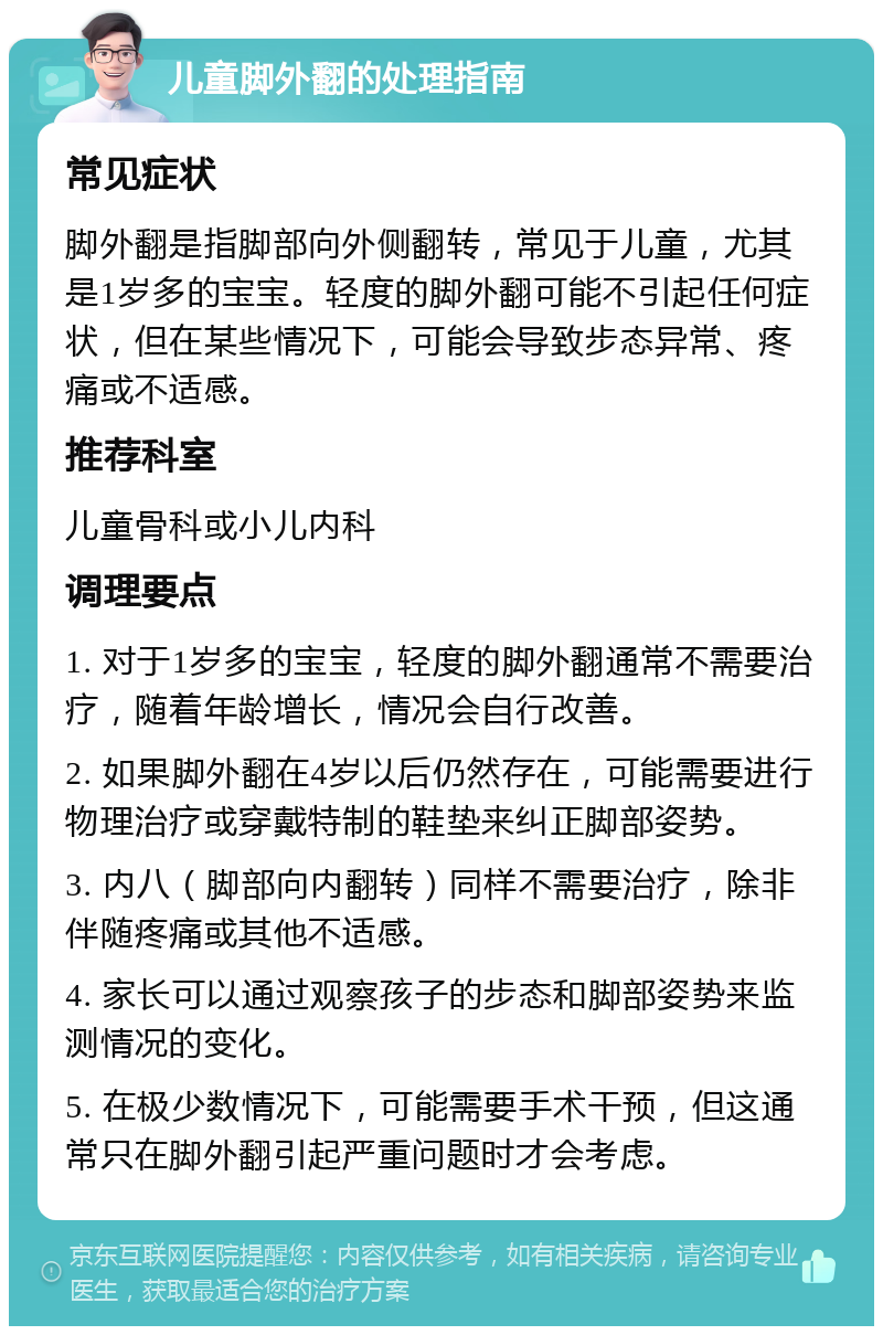 儿童脚外翻的处理指南 常见症状 脚外翻是指脚部向外侧翻转，常见于儿童，尤其是1岁多的宝宝。轻度的脚外翻可能不引起任何症状，但在某些情况下，可能会导致步态异常、疼痛或不适感。 推荐科室 儿童骨科或小儿内科 调理要点 1. 对于1岁多的宝宝，轻度的脚外翻通常不需要治疗，随着年龄增长，情况会自行改善。 2. 如果脚外翻在4岁以后仍然存在，可能需要进行物理治疗或穿戴特制的鞋垫来纠正脚部姿势。 3. 内八（脚部向内翻转）同样不需要治疗，除非伴随疼痛或其他不适感。 4. 家长可以通过观察孩子的步态和脚部姿势来监测情况的变化。 5. 在极少数情况下，可能需要手术干预，但这通常只在脚外翻引起严重问题时才会考虑。