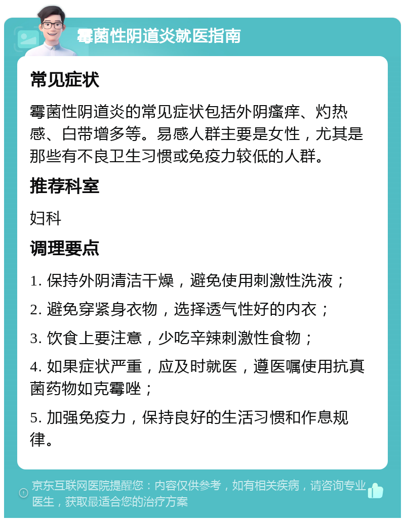 霉菌性阴道炎就医指南 常见症状 霉菌性阴道炎的常见症状包括外阴瘙痒、灼热感、白带增多等。易感人群主要是女性，尤其是那些有不良卫生习惯或免疫力较低的人群。 推荐科室 妇科 调理要点 1. 保持外阴清洁干燥，避免使用刺激性洗液； 2. 避免穿紧身衣物，选择透气性好的内衣； 3. 饮食上要注意，少吃辛辣刺激性食物； 4. 如果症状严重，应及时就医，遵医嘱使用抗真菌药物如克霉唑； 5. 加强免疫力，保持良好的生活习惯和作息规律。