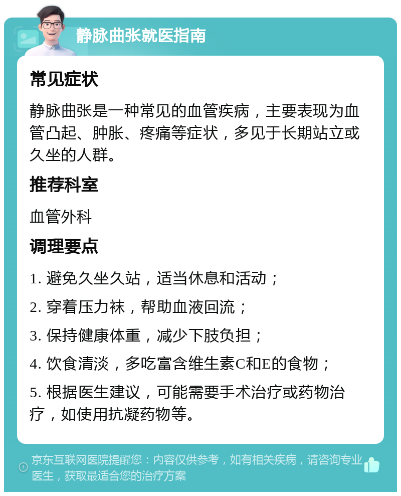 静脉曲张就医指南 常见症状 静脉曲张是一种常见的血管疾病，主要表现为血管凸起、肿胀、疼痛等症状，多见于长期站立或久坐的人群。 推荐科室 血管外科 调理要点 1. 避免久坐久站，适当休息和活动； 2. 穿着压力袜，帮助血液回流； 3. 保持健康体重，减少下肢负担； 4. 饮食清淡，多吃富含维生素C和E的食物； 5. 根据医生建议，可能需要手术治疗或药物治疗，如使用抗凝药物等。