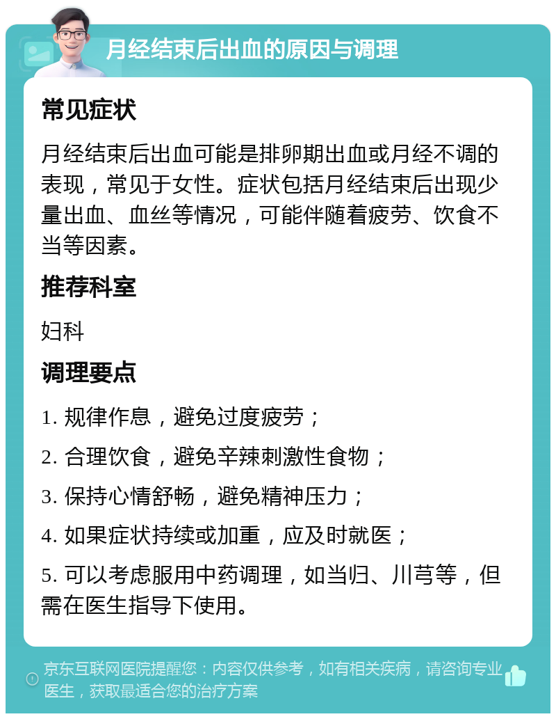 月经结束后出血的原因与调理 常见症状 月经结束后出血可能是排卵期出血或月经不调的表现，常见于女性。症状包括月经结束后出现少量出血、血丝等情况，可能伴随着疲劳、饮食不当等因素。 推荐科室 妇科 调理要点 1. 规律作息，避免过度疲劳； 2. 合理饮食，避免辛辣刺激性食物； 3. 保持心情舒畅，避免精神压力； 4. 如果症状持续或加重，应及时就医； 5. 可以考虑服用中药调理，如当归、川芎等，但需在医生指导下使用。