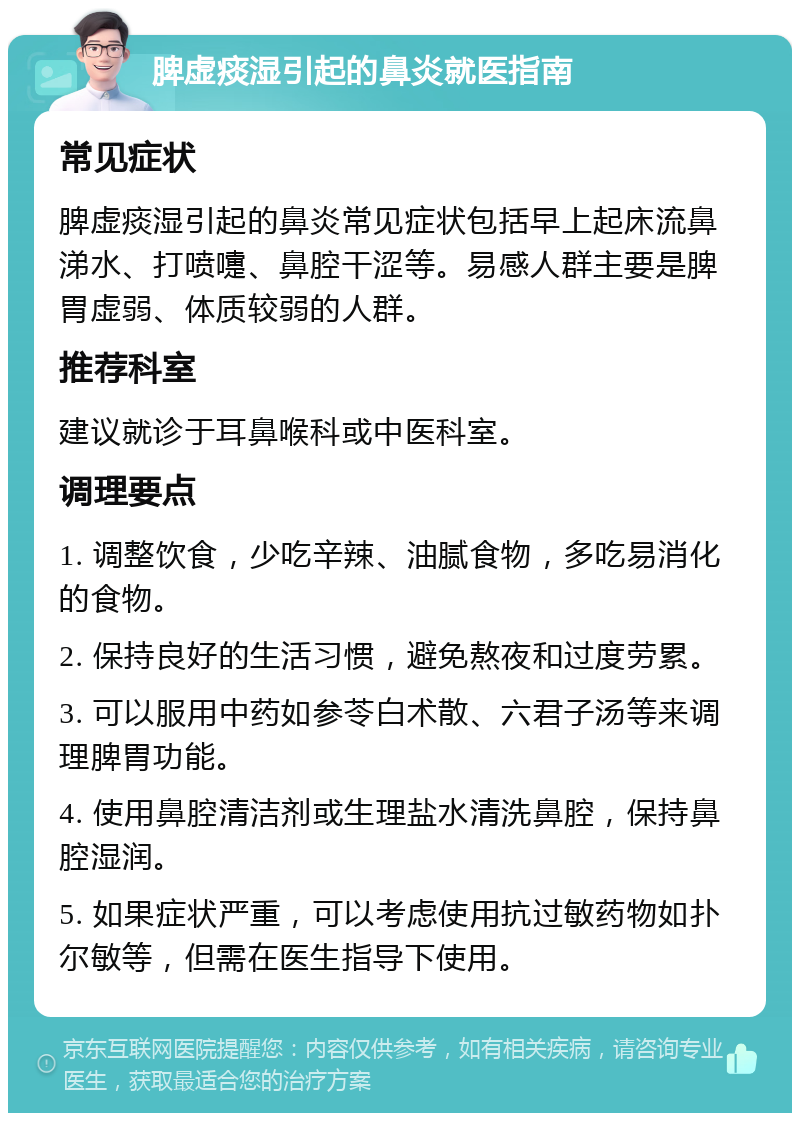 脾虚痰湿引起的鼻炎就医指南 常见症状 脾虚痰湿引起的鼻炎常见症状包括早上起床流鼻涕水、打喷嚏、鼻腔干涩等。易感人群主要是脾胃虚弱、体质较弱的人群。 推荐科室 建议就诊于耳鼻喉科或中医科室。 调理要点 1. 调整饮食，少吃辛辣、油腻食物，多吃易消化的食物。 2. 保持良好的生活习惯，避免熬夜和过度劳累。 3. 可以服用中药如参苓白术散、六君子汤等来调理脾胃功能。 4. 使用鼻腔清洁剂或生理盐水清洗鼻腔，保持鼻腔湿润。 5. 如果症状严重，可以考虑使用抗过敏药物如扑尔敏等，但需在医生指导下使用。