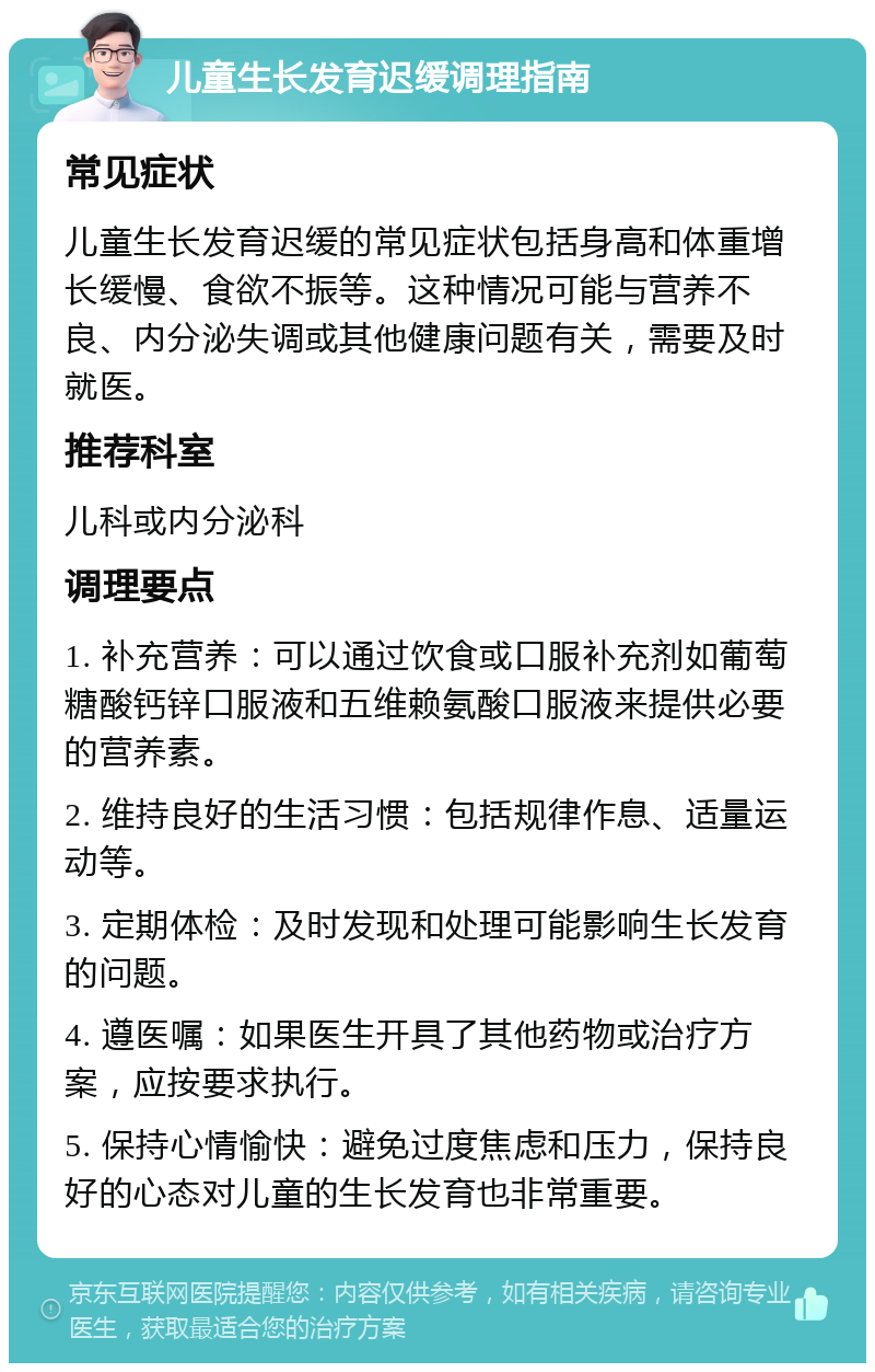 儿童生长发育迟缓调理指南 常见症状 儿童生长发育迟缓的常见症状包括身高和体重增长缓慢、食欲不振等。这种情况可能与营养不良、内分泌失调或其他健康问题有关，需要及时就医。 推荐科室 儿科或内分泌科 调理要点 1. 补充营养：可以通过饮食或口服补充剂如葡萄糖酸钙锌口服液和五维赖氨酸口服液来提供必要的营养素。 2. 维持良好的生活习惯：包括规律作息、适量运动等。 3. 定期体检：及时发现和处理可能影响生长发育的问题。 4. 遵医嘱：如果医生开具了其他药物或治疗方案，应按要求执行。 5. 保持心情愉快：避免过度焦虑和压力，保持良好的心态对儿童的生长发育也非常重要。