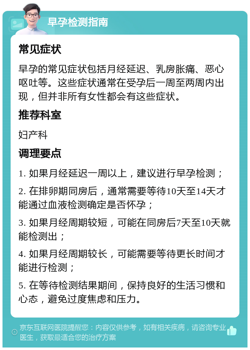 早孕检测指南 常见症状 早孕的常见症状包括月经延迟、乳房胀痛、恶心呕吐等。这些症状通常在受孕后一周至两周内出现，但并非所有女性都会有这些症状。 推荐科室 妇产科 调理要点 1. 如果月经延迟一周以上，建议进行早孕检测； 2. 在排卵期同房后，通常需要等待10天至14天才能通过血液检测确定是否怀孕； 3. 如果月经周期较短，可能在同房后7天至10天就能检测出； 4. 如果月经周期较长，可能需要等待更长时间才能进行检测； 5. 在等待检测结果期间，保持良好的生活习惯和心态，避免过度焦虑和压力。