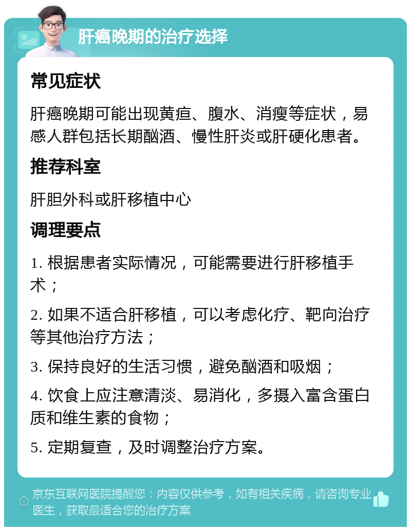 肝癌晚期的治疗选择 常见症状 肝癌晚期可能出现黄疸、腹水、消瘦等症状，易感人群包括长期酗酒、慢性肝炎或肝硬化患者。 推荐科室 肝胆外科或肝移植中心 调理要点 1. 根据患者实际情况，可能需要进行肝移植手术； 2. 如果不适合肝移植，可以考虑化疗、靶向治疗等其他治疗方法； 3. 保持良好的生活习惯，避免酗酒和吸烟； 4. 饮食上应注意清淡、易消化，多摄入富含蛋白质和维生素的食物； 5. 定期复查，及时调整治疗方案。