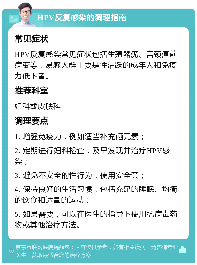 HPV反复感染的调理指南 常见症状 HPV反复感染常见症状包括生殖器疣、宫颈癌前病变等，易感人群主要是性活跃的成年人和免疫力低下者。 推荐科室 妇科或皮肤科 调理要点 1. 增强免疫力，例如适当补充硒元素； 2. 定期进行妇科检查，及早发现并治疗HPV感染； 3. 避免不安全的性行为，使用安全套； 4. 保持良好的生活习惯，包括充足的睡眠、均衡的饮食和适量的运动； 5. 如果需要，可以在医生的指导下使用抗病毒药物或其他治疗方法。