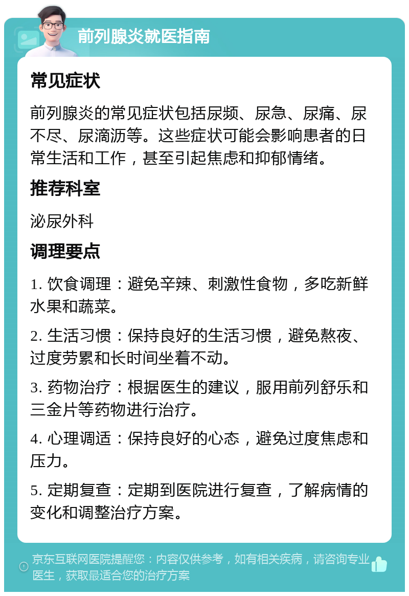 前列腺炎就医指南 常见症状 前列腺炎的常见症状包括尿频、尿急、尿痛、尿不尽、尿滴沥等。这些症状可能会影响患者的日常生活和工作，甚至引起焦虑和抑郁情绪。 推荐科室 泌尿外科 调理要点 1. 饮食调理：避免辛辣、刺激性食物，多吃新鲜水果和蔬菜。 2. 生活习惯：保持良好的生活习惯，避免熬夜、过度劳累和长时间坐着不动。 3. 药物治疗：根据医生的建议，服用前列舒乐和三金片等药物进行治疗。 4. 心理调适：保持良好的心态，避免过度焦虑和压力。 5. 定期复查：定期到医院进行复查，了解病情的变化和调整治疗方案。