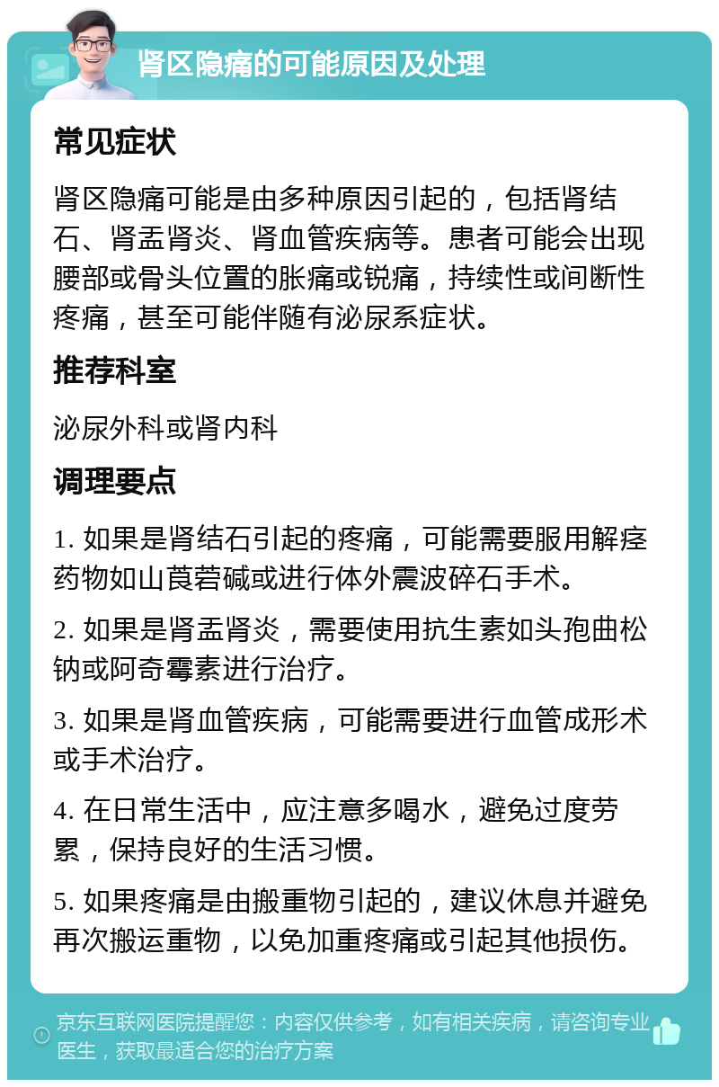 肾区隐痛的可能原因及处理 常见症状 肾区隐痛可能是由多种原因引起的，包括肾结石、肾盂肾炎、肾血管疾病等。患者可能会出现腰部或骨头位置的胀痛或锐痛，持续性或间断性疼痛，甚至可能伴随有泌尿系症状。 推荐科室 泌尿外科或肾内科 调理要点 1. 如果是肾结石引起的疼痛，可能需要服用解痉药物如山莨菪碱或进行体外震波碎石手术。 2. 如果是肾盂肾炎，需要使用抗生素如头孢曲松钠或阿奇霉素进行治疗。 3. 如果是肾血管疾病，可能需要进行血管成形术或手术治疗。 4. 在日常生活中，应注意多喝水，避免过度劳累，保持良好的生活习惯。 5. 如果疼痛是由搬重物引起的，建议休息并避免再次搬运重物，以免加重疼痛或引起其他损伤。