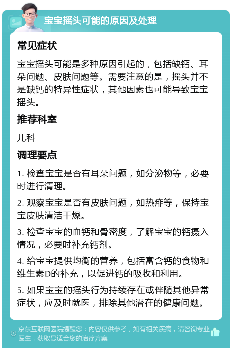 宝宝摇头可能的原因及处理 常见症状 宝宝摇头可能是多种原因引起的，包括缺钙、耳朵问题、皮肤问题等。需要注意的是，摇头并不是缺钙的特异性症状，其他因素也可能导致宝宝摇头。 推荐科室 儿科 调理要点 1. 检查宝宝是否有耳朵问题，如分泌物等，必要时进行清理。 2. 观察宝宝是否有皮肤问题，如热痱等，保持宝宝皮肤清洁干燥。 3. 检查宝宝的血钙和骨密度，了解宝宝的钙摄入情况，必要时补充钙剂。 4. 给宝宝提供均衡的营养，包括富含钙的食物和维生素D的补充，以促进钙的吸收和利用。 5. 如果宝宝的摇头行为持续存在或伴随其他异常症状，应及时就医，排除其他潜在的健康问题。