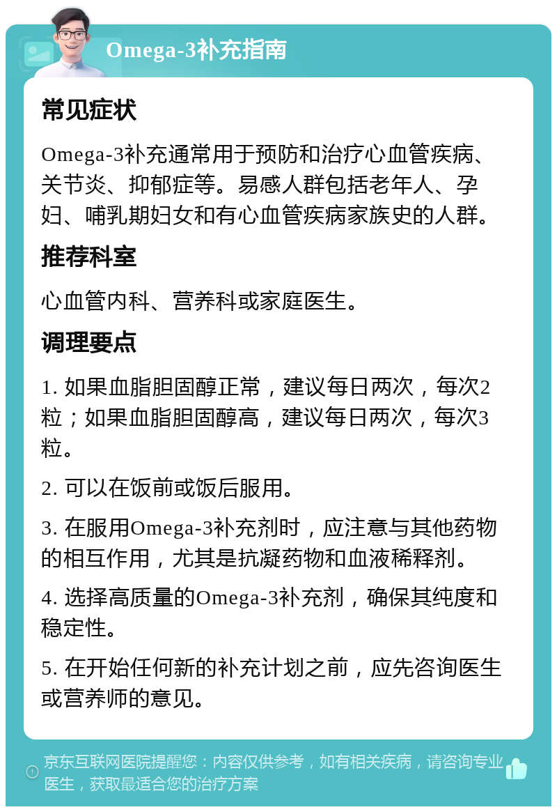 Omega-3补充指南 常见症状 Omega-3补充通常用于预防和治疗心血管疾病、关节炎、抑郁症等。易感人群包括老年人、孕妇、哺乳期妇女和有心血管疾病家族史的人群。 推荐科室 心血管内科、营养科或家庭医生。 调理要点 1. 如果血脂胆固醇正常，建议每日两次，每次2粒；如果血脂胆固醇高，建议每日两次，每次3粒。 2. 可以在饭前或饭后服用。 3. 在服用Omega-3补充剂时，应注意与其他药物的相互作用，尤其是抗凝药物和血液稀释剂。 4. 选择高质量的Omega-3补充剂，确保其纯度和稳定性。 5. 在开始任何新的补充计划之前，应先咨询医生或营养师的意见。