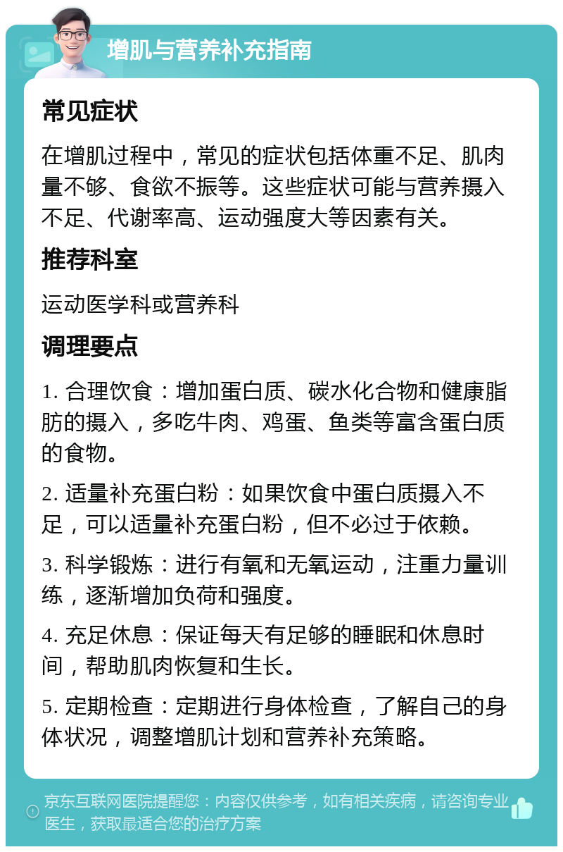 增肌与营养补充指南 常见症状 在增肌过程中，常见的症状包括体重不足、肌肉量不够、食欲不振等。这些症状可能与营养摄入不足、代谢率高、运动强度大等因素有关。 推荐科室 运动医学科或营养科 调理要点 1. 合理饮食：增加蛋白质、碳水化合物和健康脂肪的摄入，多吃牛肉、鸡蛋、鱼类等富含蛋白质的食物。 2. 适量补充蛋白粉：如果饮食中蛋白质摄入不足，可以适量补充蛋白粉，但不必过于依赖。 3. 科学锻炼：进行有氧和无氧运动，注重力量训练，逐渐增加负荷和强度。 4. 充足休息：保证每天有足够的睡眠和休息时间，帮助肌肉恢复和生长。 5. 定期检查：定期进行身体检查，了解自己的身体状况，调整增肌计划和营养补充策略。