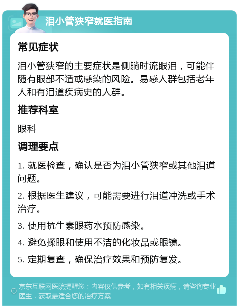 泪小管狭窄就医指南 常见症状 泪小管狭窄的主要症状是侧躺时流眼泪，可能伴随有眼部不适或感染的风险。易感人群包括老年人和有泪道疾病史的人群。 推荐科室 眼科 调理要点 1. 就医检查，确认是否为泪小管狭窄或其他泪道问题。 2. 根据医生建议，可能需要进行泪道冲洗或手术治疗。 3. 使用抗生素眼药水预防感染。 4. 避免揉眼和使用不洁的化妆品或眼镜。 5. 定期复查，确保治疗效果和预防复发。