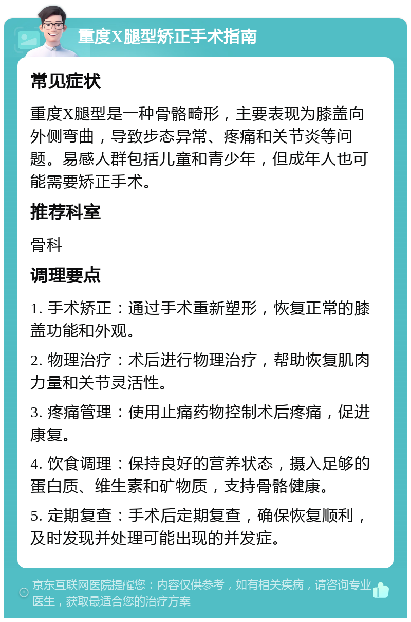 重度X腿型矫正手术指南 常见症状 重度X腿型是一种骨骼畸形，主要表现为膝盖向外侧弯曲，导致步态异常、疼痛和关节炎等问题。易感人群包括儿童和青少年，但成年人也可能需要矫正手术。 推荐科室 骨科 调理要点 1. 手术矫正：通过手术重新塑形，恢复正常的膝盖功能和外观。 2. 物理治疗：术后进行物理治疗，帮助恢复肌肉力量和关节灵活性。 3. 疼痛管理：使用止痛药物控制术后疼痛，促进康复。 4. 饮食调理：保持良好的营养状态，摄入足够的蛋白质、维生素和矿物质，支持骨骼健康。 5. 定期复查：手术后定期复查，确保恢复顺利，及时发现并处理可能出现的并发症。