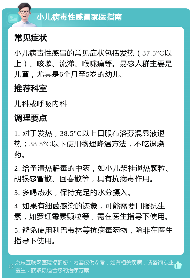 小儿病毒性感冒就医指南 常见症状 小儿病毒性感冒的常见症状包括发热（37.5°C以上）、咳嗽、流涕、喉咙痛等。易感人群主要是儿童，尤其是6个月至5岁的幼儿。 推荐科室 儿科或呼吸内科 调理要点 1. 对于发热，38.5°C以上口服布洛芬混悬液退热；38.5°C以下使用物理降温方法，不吃退烧药。 2. 给予清热解毒的中药，如小儿柴桂退热颗粒、胡银感冒散、回春散等，具有抗病毒作用。 3. 多喝热水，保持充足的水分摄入。 4. 如果有细菌感染的迹象，可能需要口服抗生素，如罗红霉素颗粒等，需在医生指导下使用。 5. 避免使用利巴韦林等抗病毒药物，除非在医生指导下使用。