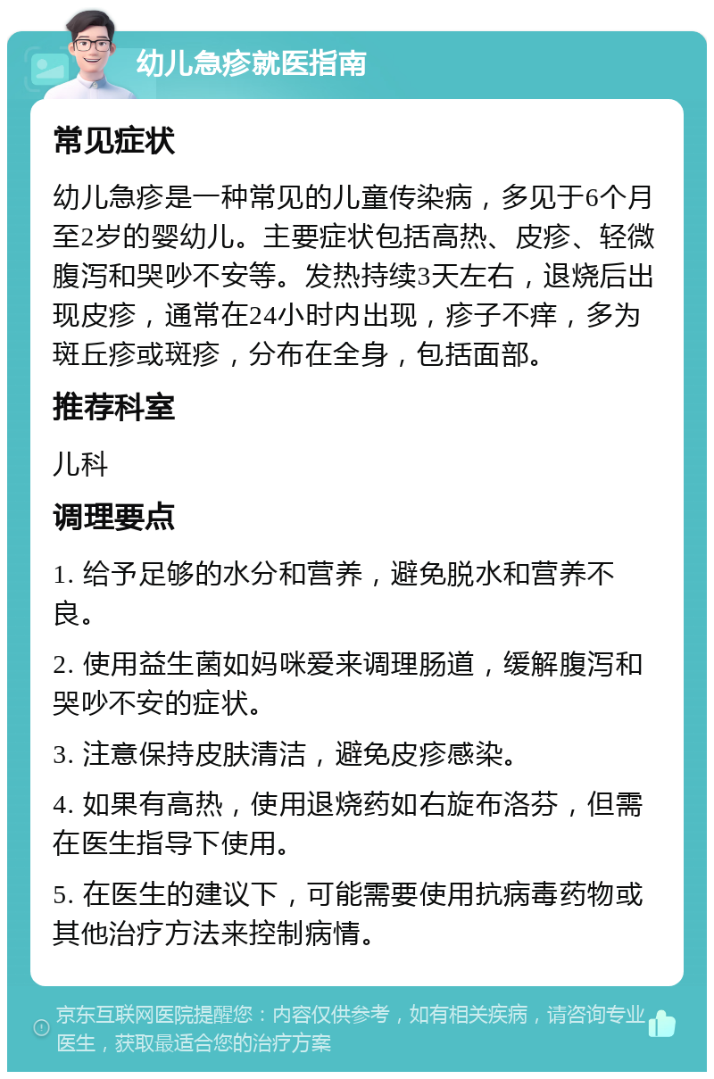 幼儿急疹就医指南 常见症状 幼儿急疹是一种常见的儿童传染病，多见于6个月至2岁的婴幼儿。主要症状包括高热、皮疹、轻微腹泻和哭吵不安等。发热持续3天左右，退烧后出现皮疹，通常在24小时内出现，疹子不痒，多为斑丘疹或斑疹，分布在全身，包括面部。 推荐科室 儿科 调理要点 1. 给予足够的水分和营养，避免脱水和营养不良。 2. 使用益生菌如妈咪爱来调理肠道，缓解腹泻和哭吵不安的症状。 3. 注意保持皮肤清洁，避免皮疹感染。 4. 如果有高热，使用退烧药如右旋布洛芬，但需在医生指导下使用。 5. 在医生的建议下，可能需要使用抗病毒药物或其他治疗方法来控制病情。