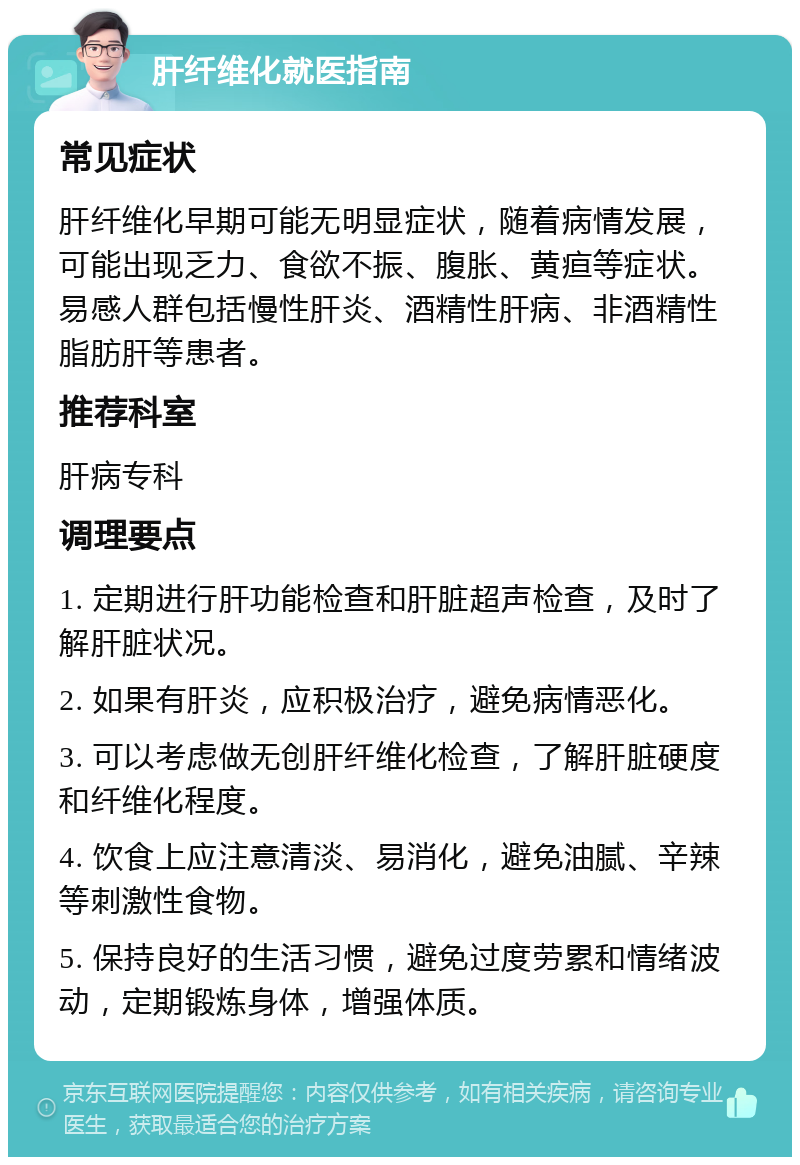 肝纤维化就医指南 常见症状 肝纤维化早期可能无明显症状，随着病情发展，可能出现乏力、食欲不振、腹胀、黄疸等症状。易感人群包括慢性肝炎、酒精性肝病、非酒精性脂肪肝等患者。 推荐科室 肝病专科 调理要点 1. 定期进行肝功能检查和肝脏超声检查，及时了解肝脏状况。 2. 如果有肝炎，应积极治疗，避免病情恶化。 3. 可以考虑做无创肝纤维化检查，了解肝脏硬度和纤维化程度。 4. 饮食上应注意清淡、易消化，避免油腻、辛辣等刺激性食物。 5. 保持良好的生活习惯，避免过度劳累和情绪波动，定期锻炼身体，增强体质。