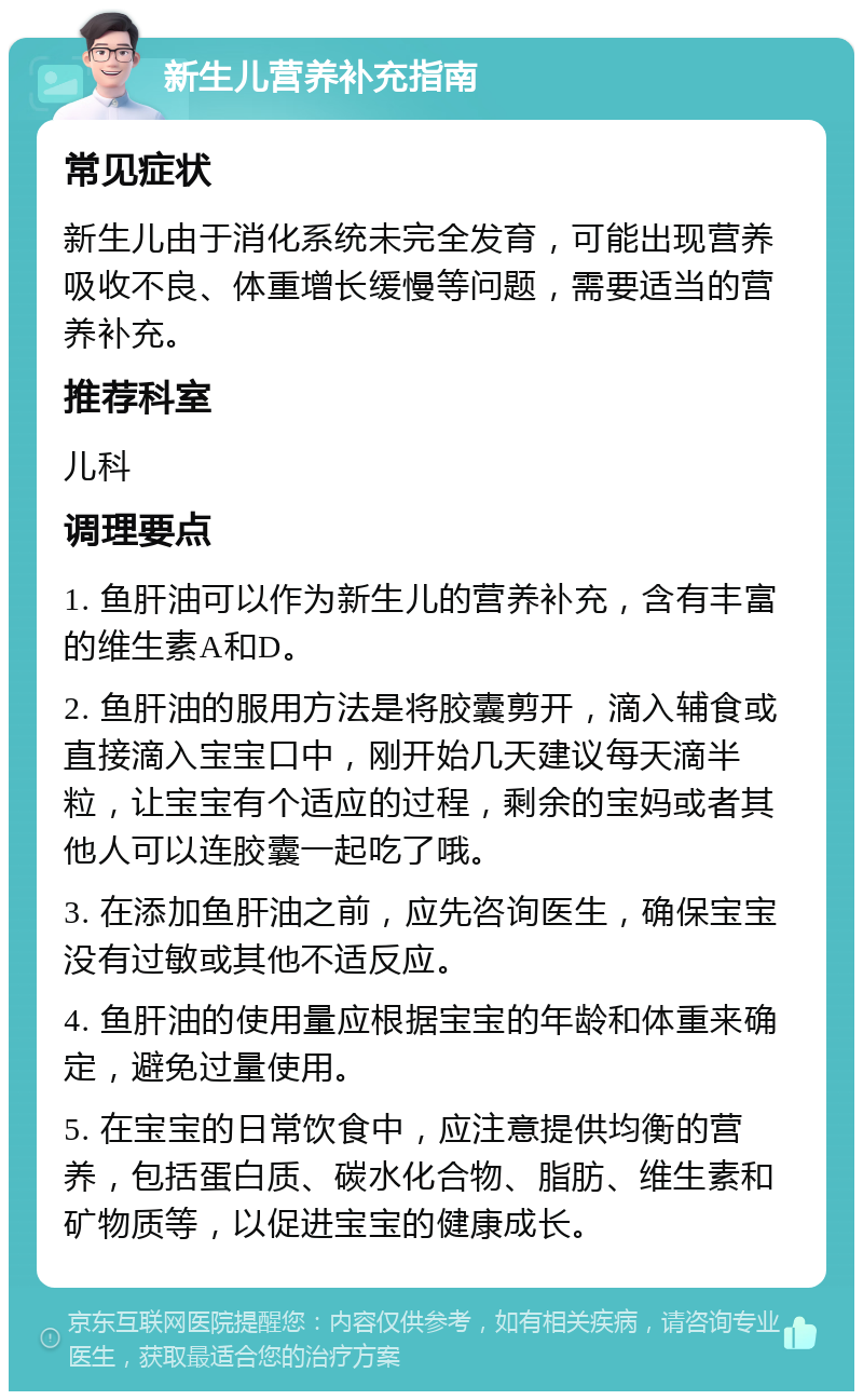 新生儿营养补充指南 常见症状 新生儿由于消化系统未完全发育，可能出现营养吸收不良、体重增长缓慢等问题，需要适当的营养补充。 推荐科室 儿科 调理要点 1. 鱼肝油可以作为新生儿的营养补充，含有丰富的维生素A和D。 2. 鱼肝油的服用方法是将胶囊剪开，滴入辅食或直接滴入宝宝口中，刚开始几天建议每天滴半粒，让宝宝有个适应的过程，剩余的宝妈或者其他人可以连胶囊一起吃了哦。 3. 在添加鱼肝油之前，应先咨询医生，确保宝宝没有过敏或其他不适反应。 4. 鱼肝油的使用量应根据宝宝的年龄和体重来确定，避免过量使用。 5. 在宝宝的日常饮食中，应注意提供均衡的营养，包括蛋白质、碳水化合物、脂肪、维生素和矿物质等，以促进宝宝的健康成长。