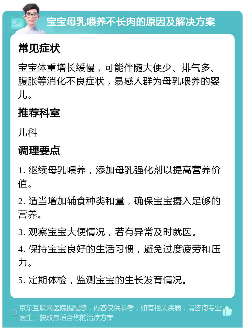 宝宝母乳喂养不长肉的原因及解决方案 常见症状 宝宝体重增长缓慢，可能伴随大便少、排气多、腹胀等消化不良症状，易感人群为母乳喂养的婴儿。 推荐科室 儿科 调理要点 1. 继续母乳喂养，添加母乳强化剂以提高营养价值。 2. 适当增加辅食种类和量，确保宝宝摄入足够的营养。 3. 观察宝宝大便情况，若有异常及时就医。 4. 保持宝宝良好的生活习惯，避免过度疲劳和压力。 5. 定期体检，监测宝宝的生长发育情况。