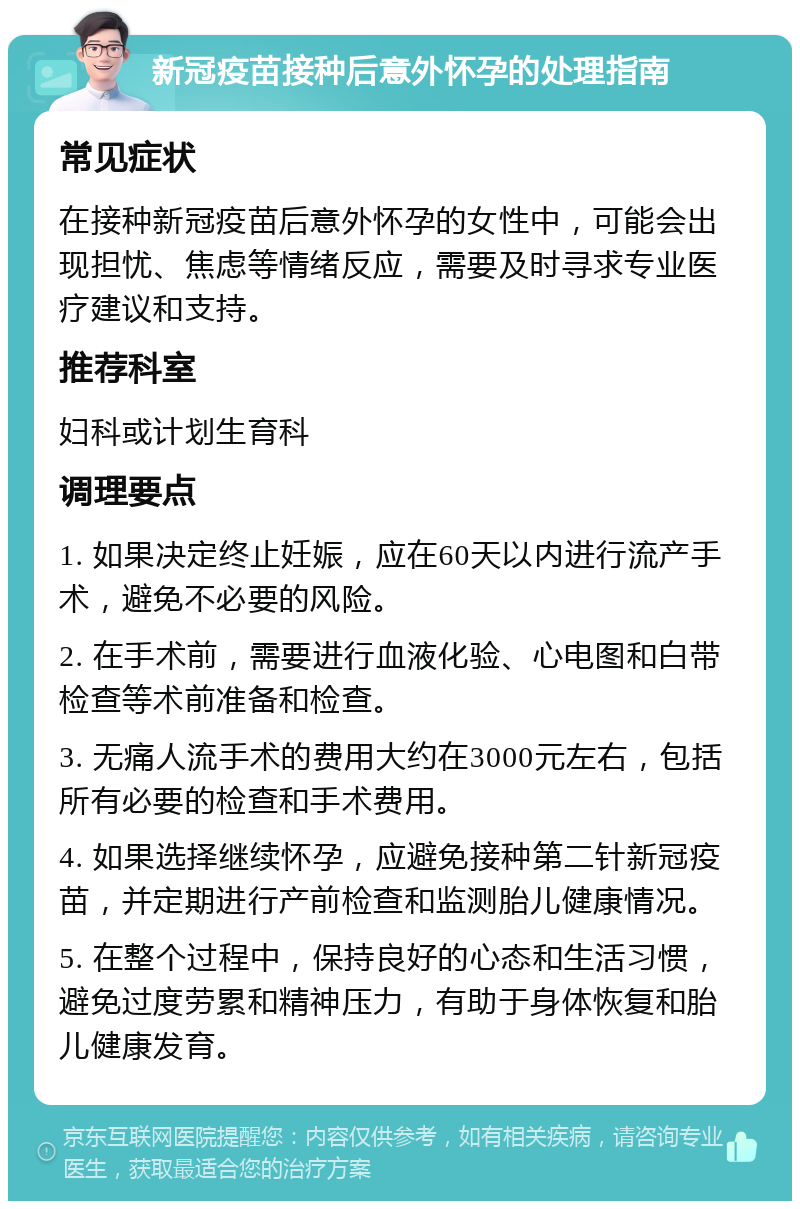 新冠疫苗接种后意外怀孕的处理指南 常见症状 在接种新冠疫苗后意外怀孕的女性中，可能会出现担忧、焦虑等情绪反应，需要及时寻求专业医疗建议和支持。 推荐科室 妇科或计划生育科 调理要点 1. 如果决定终止妊娠，应在60天以内进行流产手术，避免不必要的风险。 2. 在手术前，需要进行血液化验、心电图和白带检查等术前准备和检查。 3. 无痛人流手术的费用大约在3000元左右，包括所有必要的检查和手术费用。 4. 如果选择继续怀孕，应避免接种第二针新冠疫苗，并定期进行产前检查和监测胎儿健康情况。 5. 在整个过程中，保持良好的心态和生活习惯，避免过度劳累和精神压力，有助于身体恢复和胎儿健康发育。