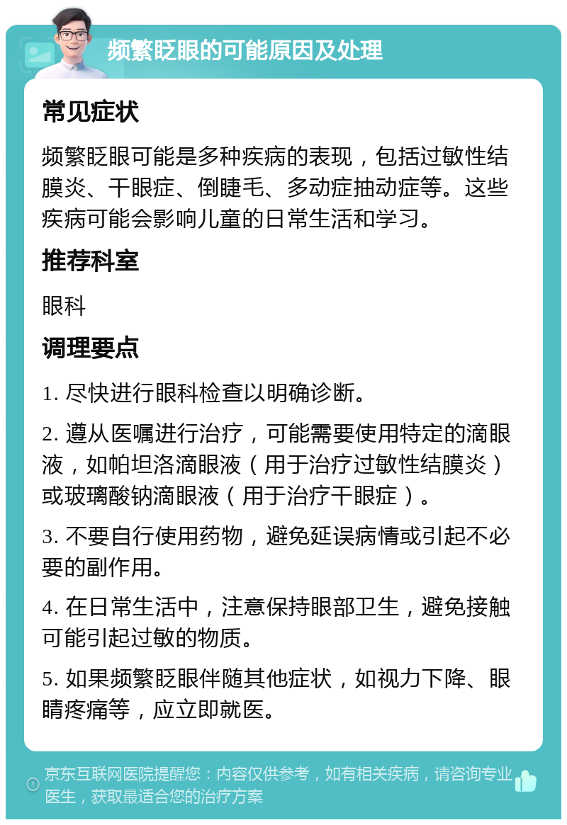 频繁眨眼的可能原因及处理 常见症状 频繁眨眼可能是多种疾病的表现，包括过敏性结膜炎、干眼症、倒睫毛、多动症抽动症等。这些疾病可能会影响儿童的日常生活和学习。 推荐科室 眼科 调理要点 1. 尽快进行眼科检查以明确诊断。 2. 遵从医嘱进行治疗，可能需要使用特定的滴眼液，如帕坦洛滴眼液（用于治疗过敏性结膜炎）或玻璃酸钠滴眼液（用于治疗干眼症）。 3. 不要自行使用药物，避免延误病情或引起不必要的副作用。 4. 在日常生活中，注意保持眼部卫生，避免接触可能引起过敏的物质。 5. 如果频繁眨眼伴随其他症状，如视力下降、眼睛疼痛等，应立即就医。